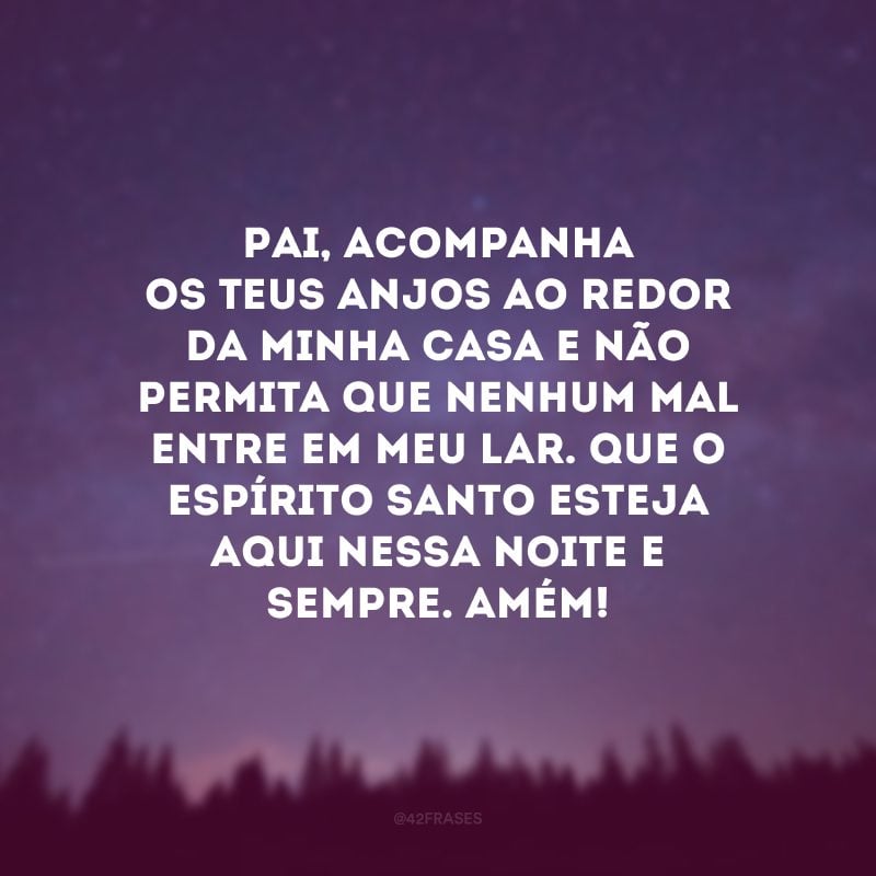 Pai, acompanha os Teus anjos ao redor da minha casa e não permita que nenhum mal entre em meu lar. Que o Espírito Santo esteja aqui nessa noite e sempre. Amém! 