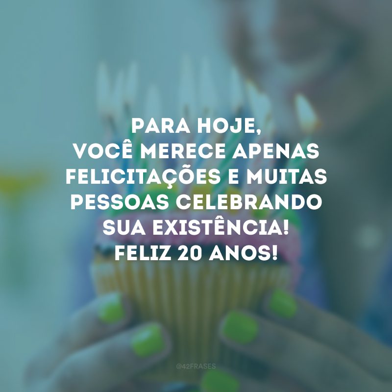 Para hoje, você merece apenas felicitações e muitas pessoas celebrando sua existência! Feliz 20 anos!