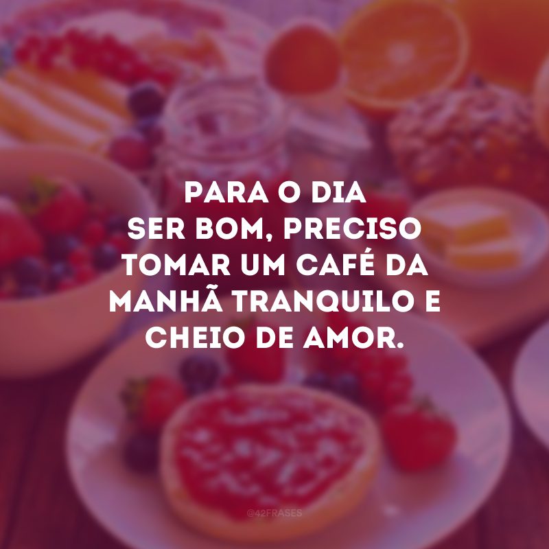 Para o dia ser bom, preciso tomar um café da manhã tranquilo e cheio de amor.