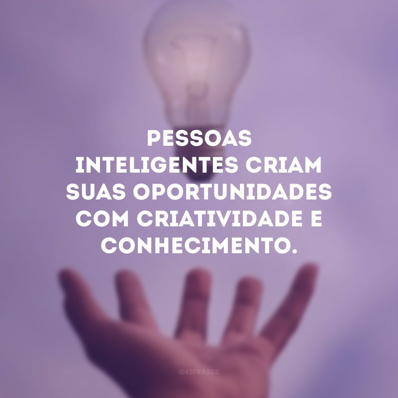 Pessoas inteligentes criam suas oportunidades com criatividade e conhecimento.