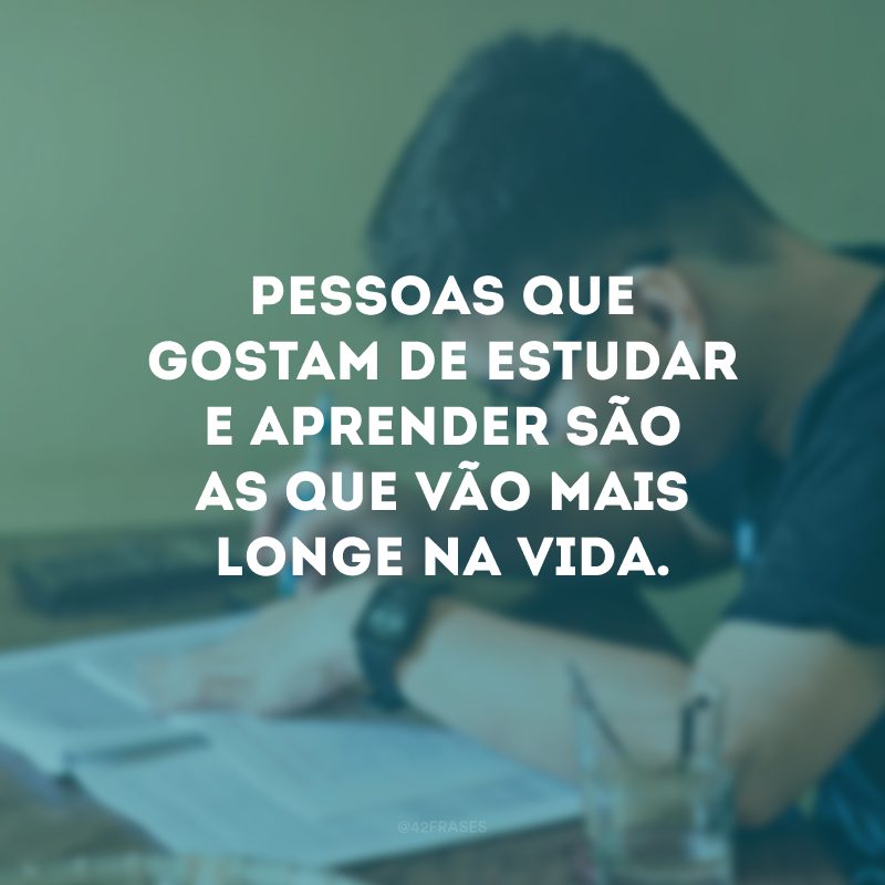 Pessoas que gostam de estudar e aprender são as que vão mais longe na vida.