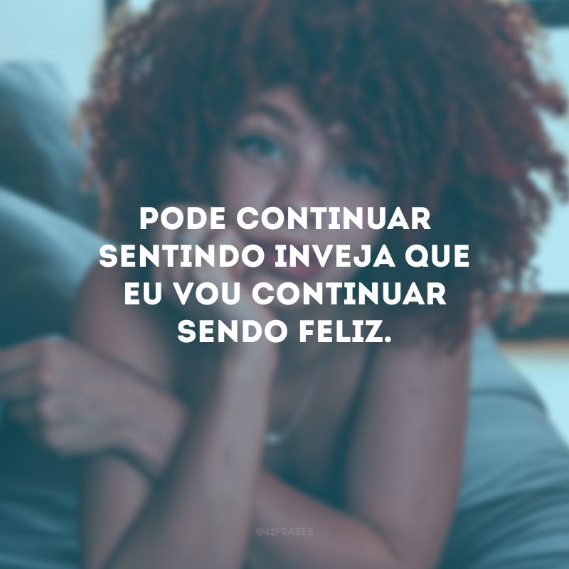 Pode continuar sentindo inveja que eu vou continuar sendo feliz.