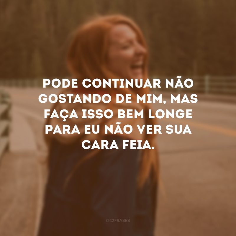 Pode continuar não gostando de mim, mas faça isso bem longe para eu não ver sua cara feia.