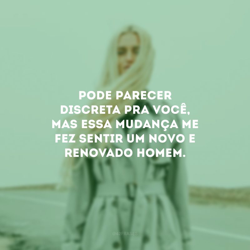 Pode parecer discreta pra você, mas essa mudança me fez sentir um novo e renovado homem.