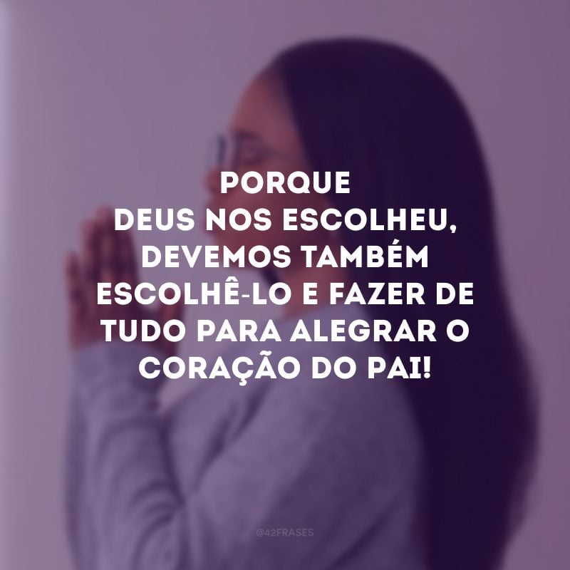 Porque Deus nos escolheu, devemos também escolhê-Lo e fazer de tudo para alegrar o coração do Pai!