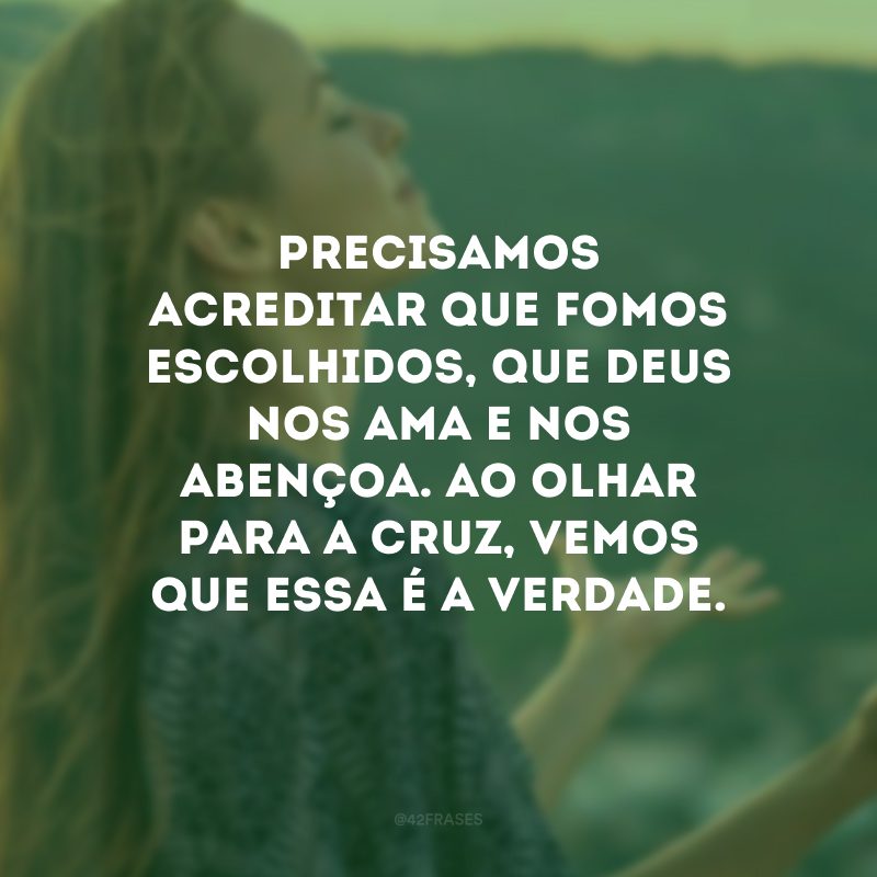 Precisamos acreditar que fomos escolhidos, que Deus nos ama e nos abençoa. Ao olhar para a cruz, vemos que essa é a verdade.