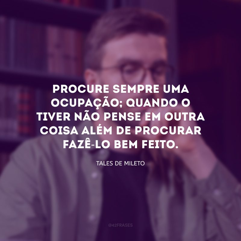 Procure sempre uma ocupação; quando o tiver não pense em outra coisa além de procurar fazê-lo bem feito. 