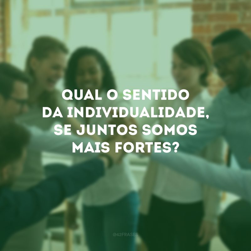 Qual o sentido da individualidade, se juntos somos mais fortes? 