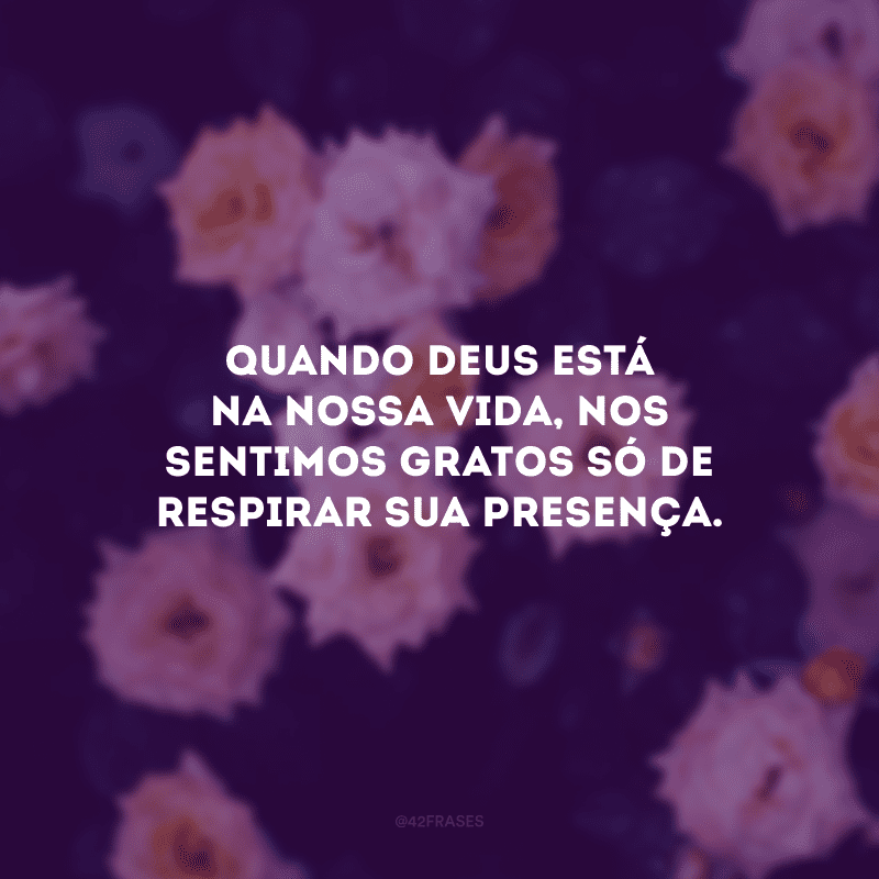 Quando Deus está na nossa vida, nos sentimos gratos só de respirar sua presença.