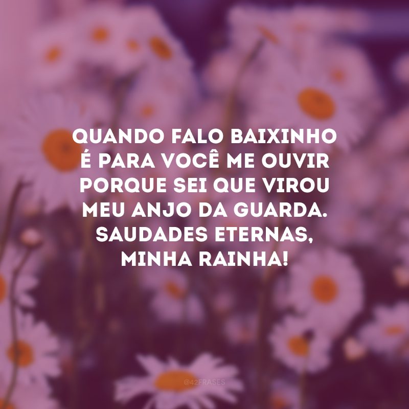 Quando falo baixinho é para você me ouvir porque sei que virou meu anjo da guarda. Saudades eternas, minha rainha!