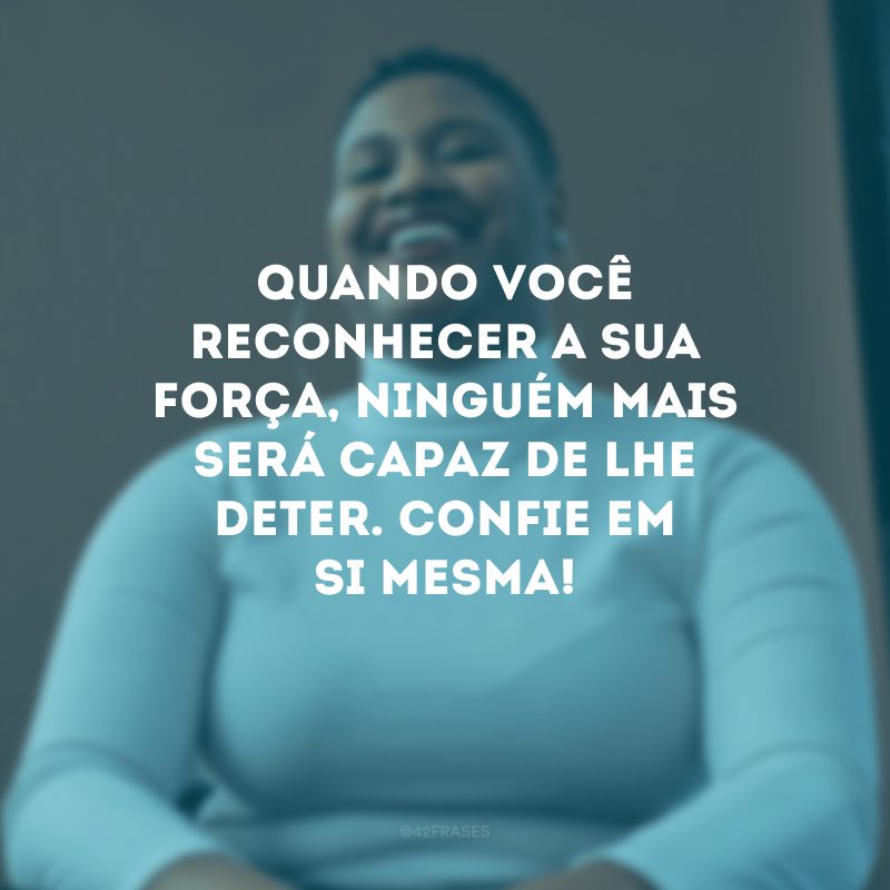 Quando você reconhecer a sua força, ninguém mais será capaz de lhe deter. Confie em si mesma! 