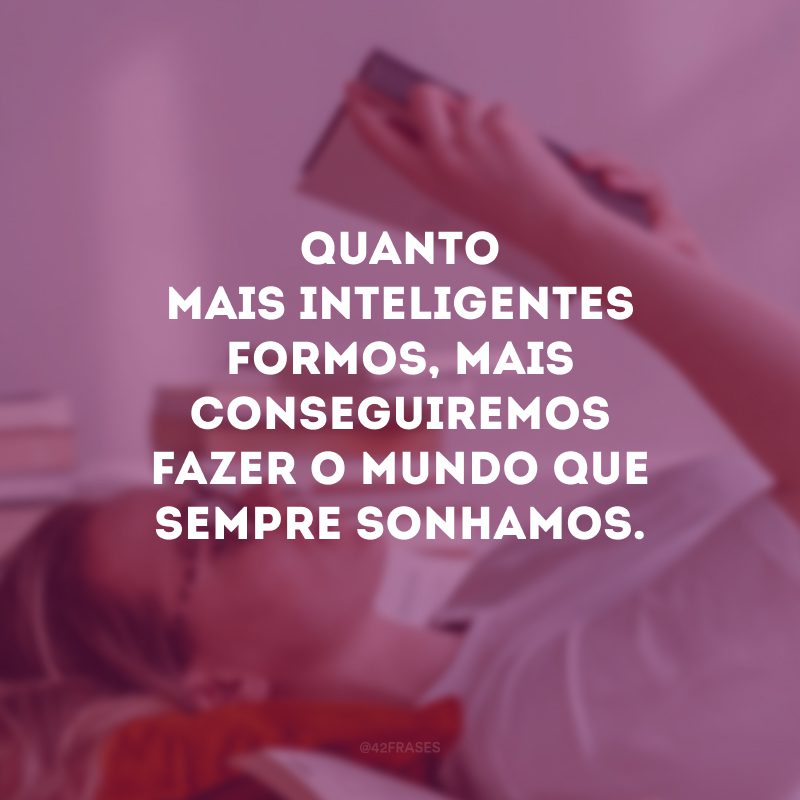 Quanto mais inteligentes formos, mais conseguiremos fazer o mundo que sempre sonhamos.