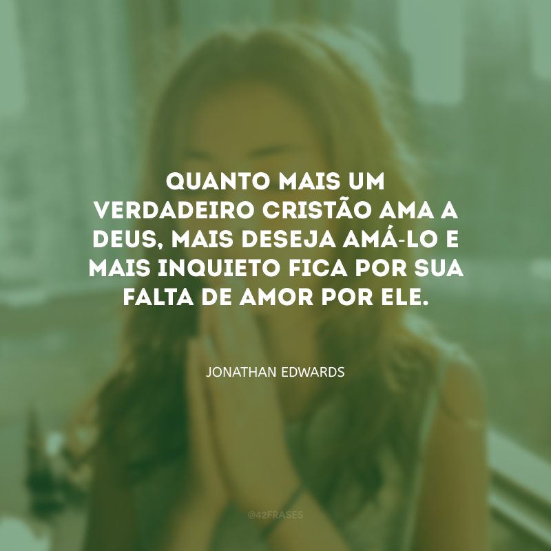 Quanto mais um verdadeiro cristão ama a Deus, mais deseja amá-Lo e mais inquieto fica por sua falta de amor por Ele.