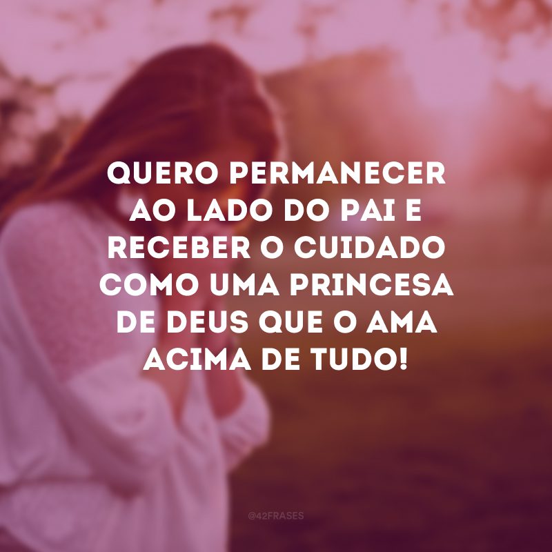 Quero permanecer ao lado do Pai e receber o cuidado como uma princesa de Deus que O ama acima de tudo!