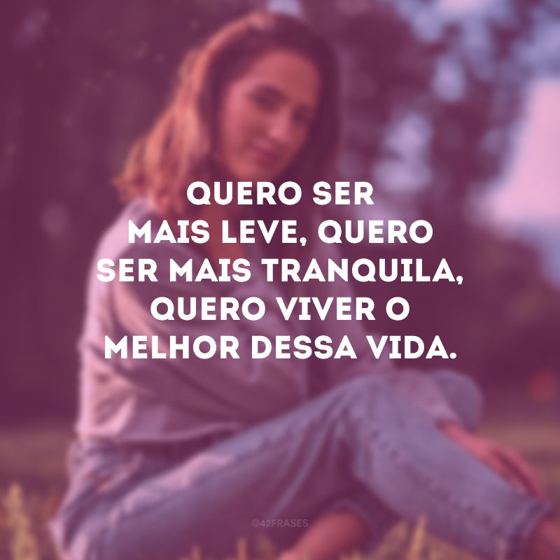 Quero ser mais leve, quero ser mais tranquila, quero viver o melhor dessa vida.