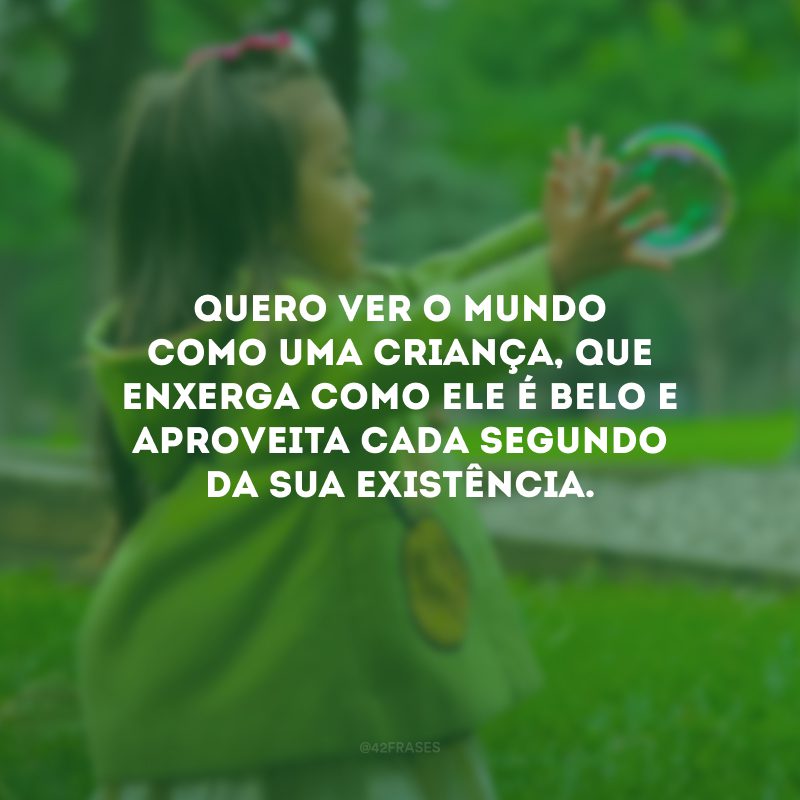 Quero ver o mundo como uma criança, que enxerga como ele é belo e aproveita cada segundo da sua existência.