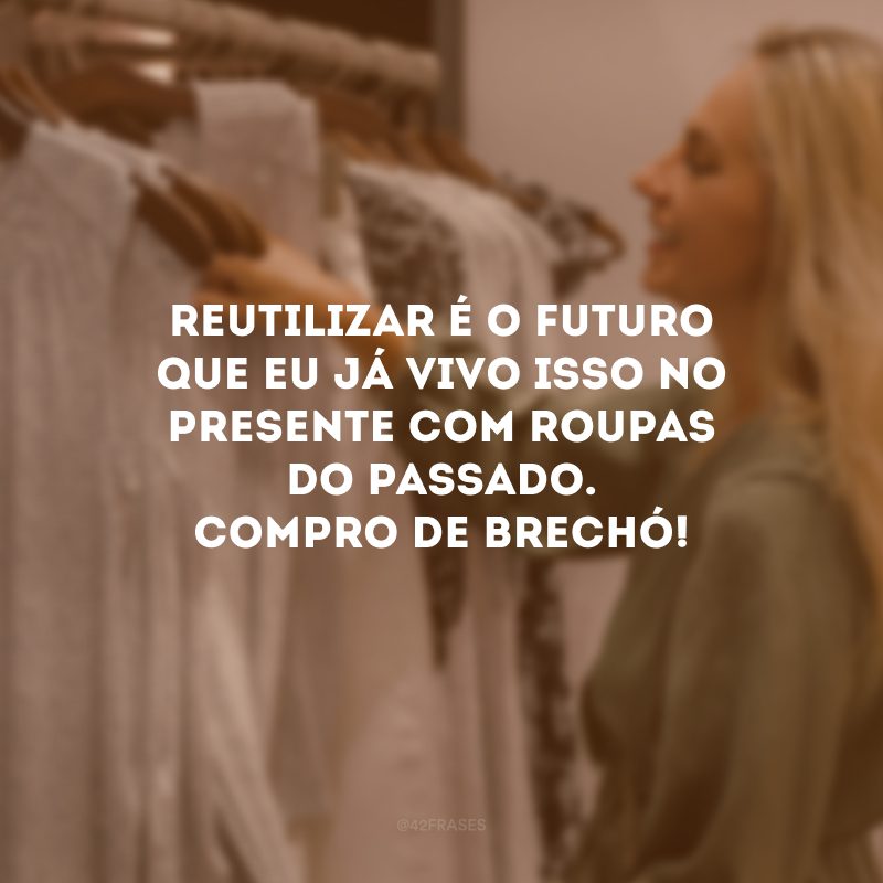 Reutilizar é o futuro que eu já vivo isso no presente com roupas do passado. Compro de brechó!