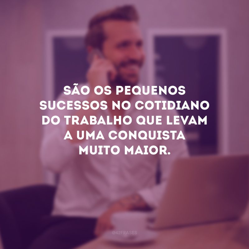 São os pequenos sucessos no cotidiano do trabalho que levam a uma conquista muito maior. 