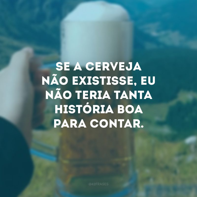 Se a cerveja não existisse, eu não teria tanta história boa para contar.