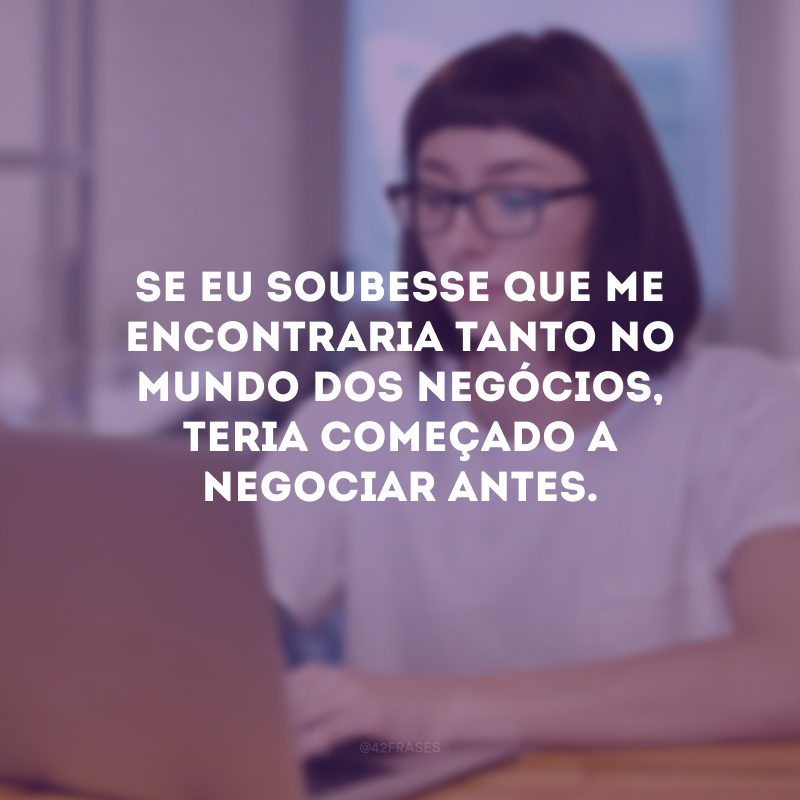 Se eu soubesse que me encontraria tanto no mundo dos negócios, teria começado a negociar antes.