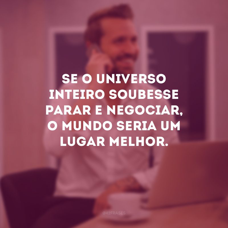 Se o universo inteiro soubesse parar e negociar, o mundo seria um lugar melhor.