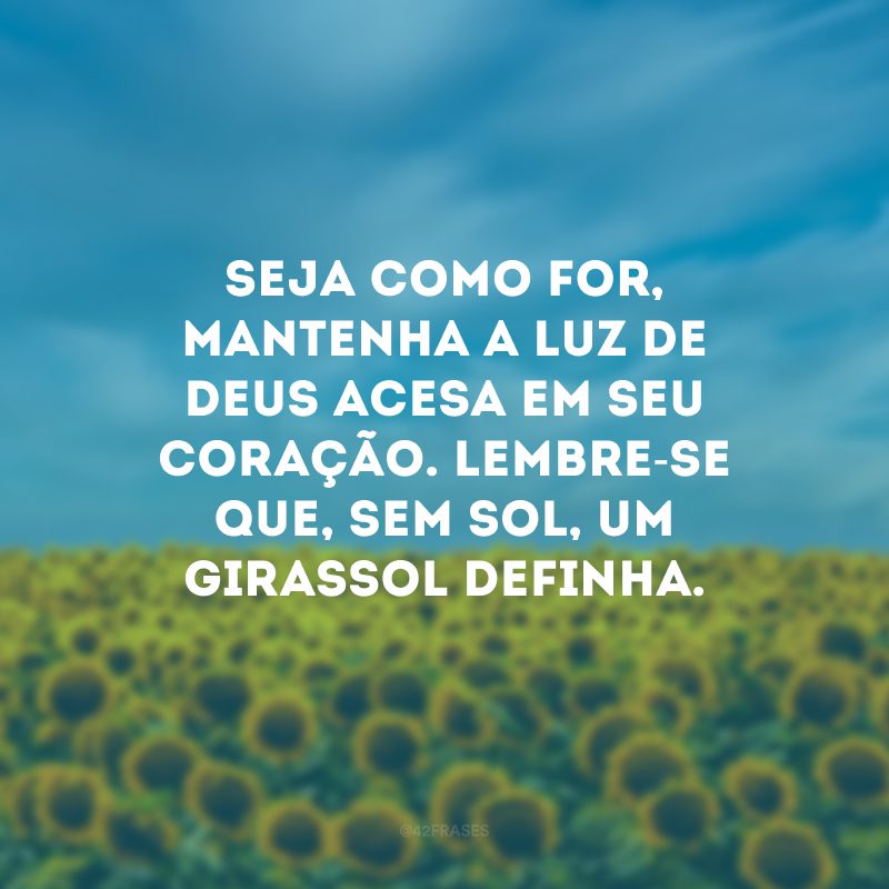 Seja como for, mantenha a luz de Deus acesa em seu coração. Lembre-se que, sem sol, um girassol definha. 