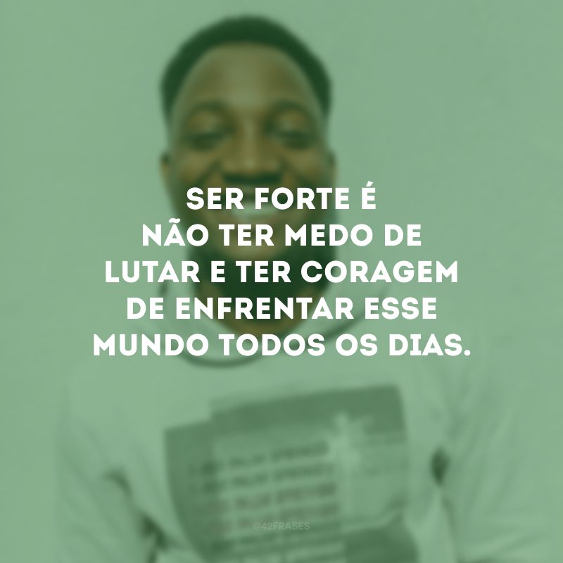 Ser forte é não ter medo de lutar e ter coragem de enfrentar esse mundo todos os dias.