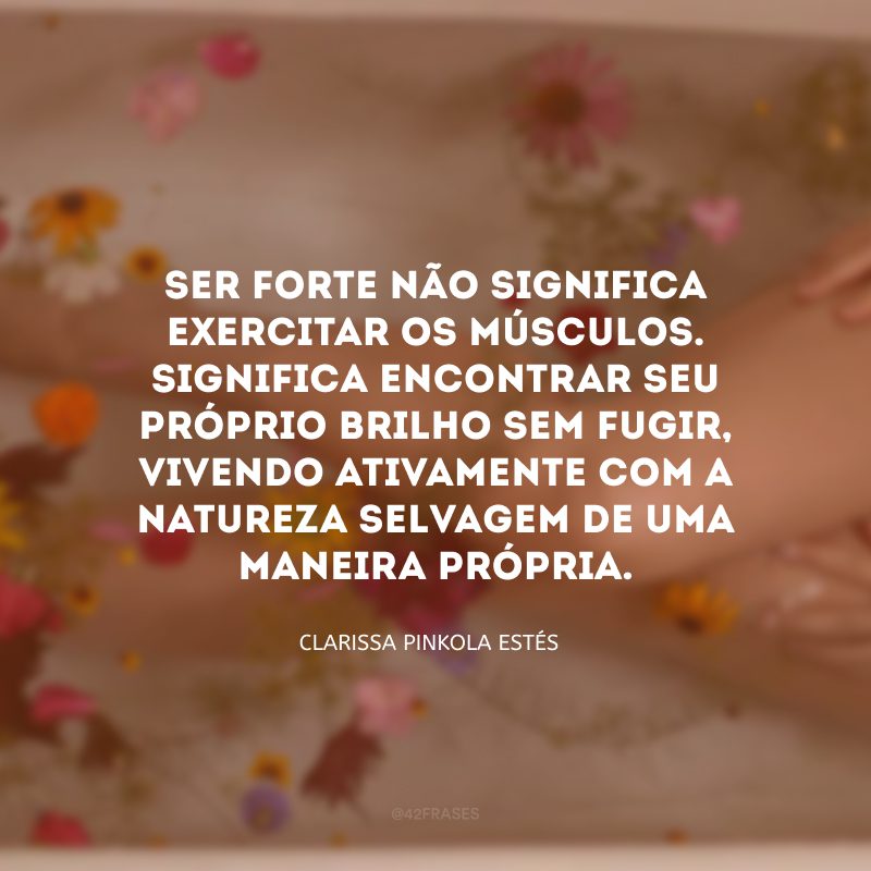 Ser forte não significa exercitar os músculos. Significa encontrar seu próprio brilho sem fugir, vivendo ativamente com a natureza selvagem de uma maneira própria. 