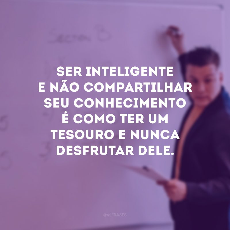 Ser inteligente e não compartilhar seu conhecimento é como ter um tesouro e nunca desfrutar dele.