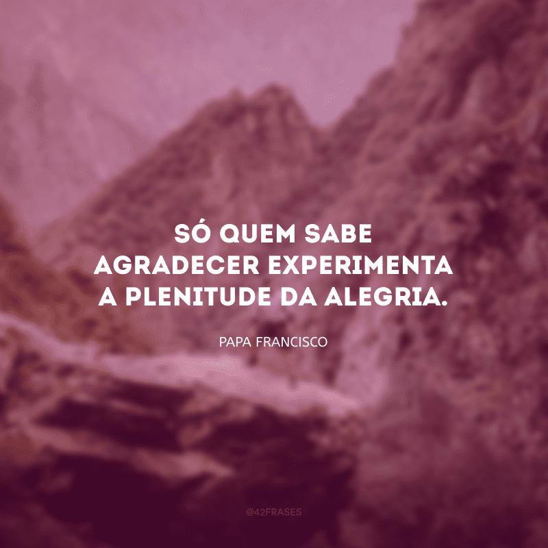 Só quem sabe agradecer experimenta a plenitude da alegria. 