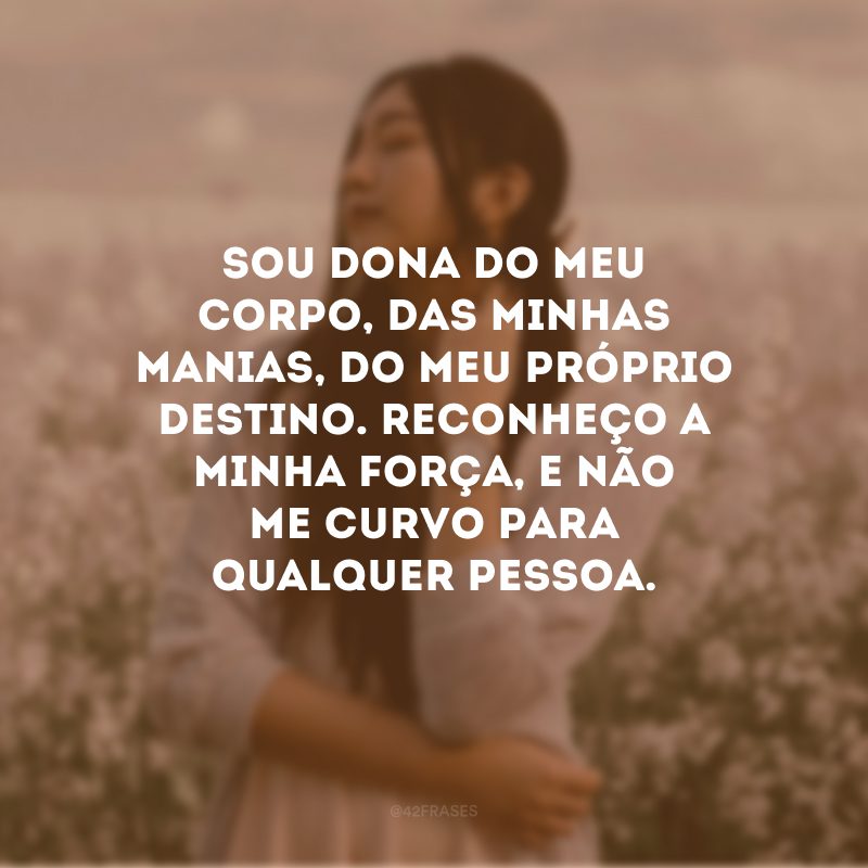 Sou dona do meu corpo, das minhas manias, do meu próprio destino. Reconheço a minha força, e não me curvo para qualquer pessoa. 