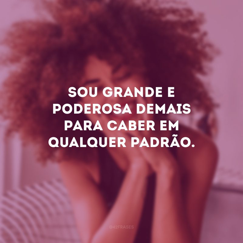 Sou grande e poderosa demais para caber em qualquer padrão. 