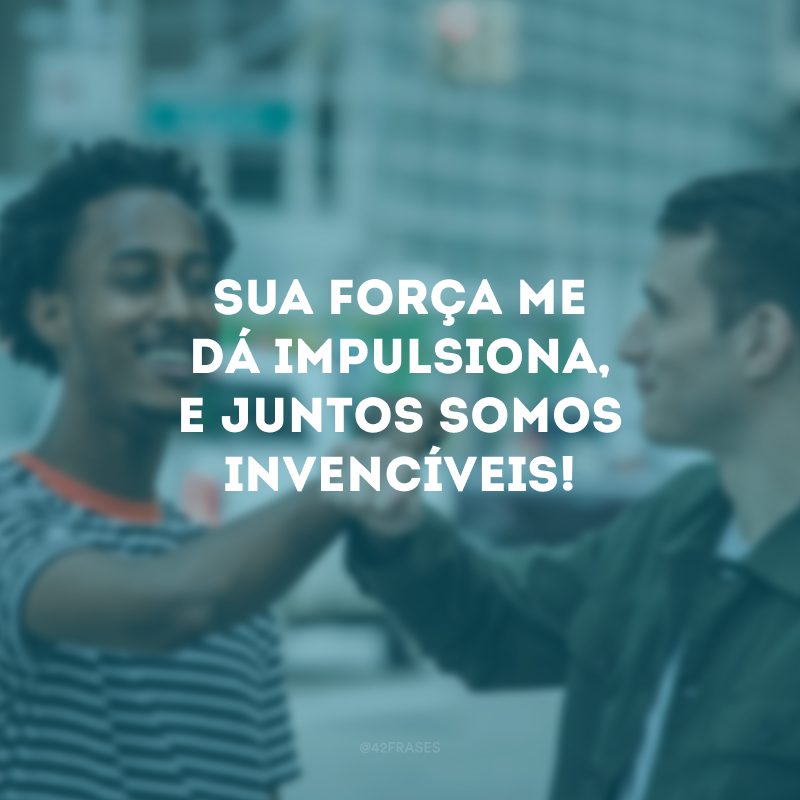 Sua força me dá impulsiona, e juntos somos invencíveis! 