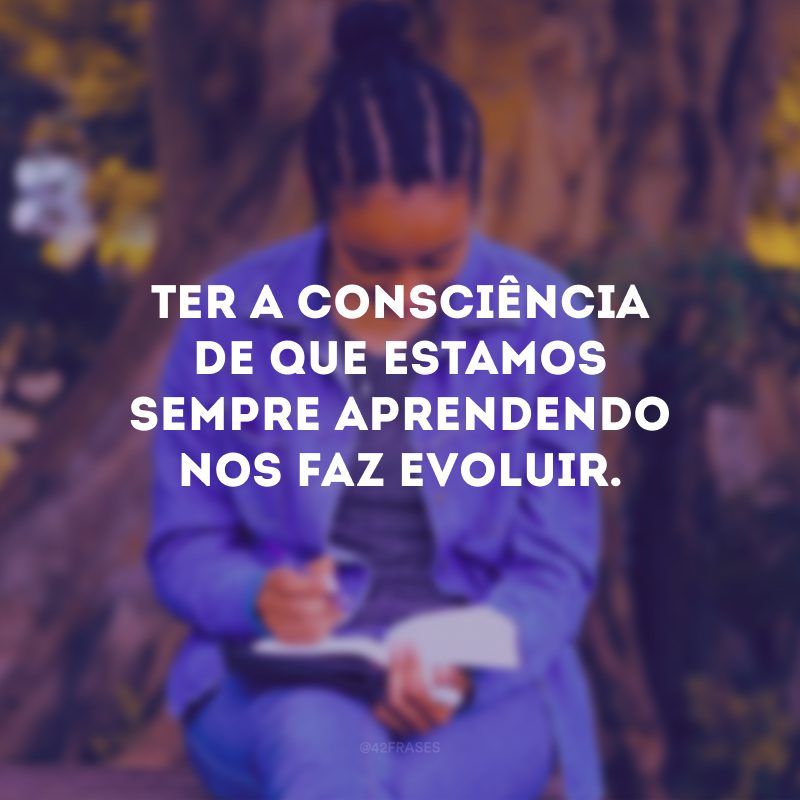 Ter a consciência de que estamos sempre aprendendo nos faz evoluir.