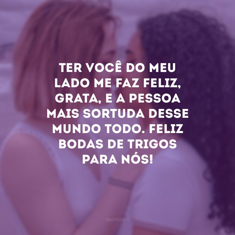 Ter você do meu lado me faz feliz, grata, e a pessoa mais sortuda desse mundo todo. Feliz bodas de trigos para nós!