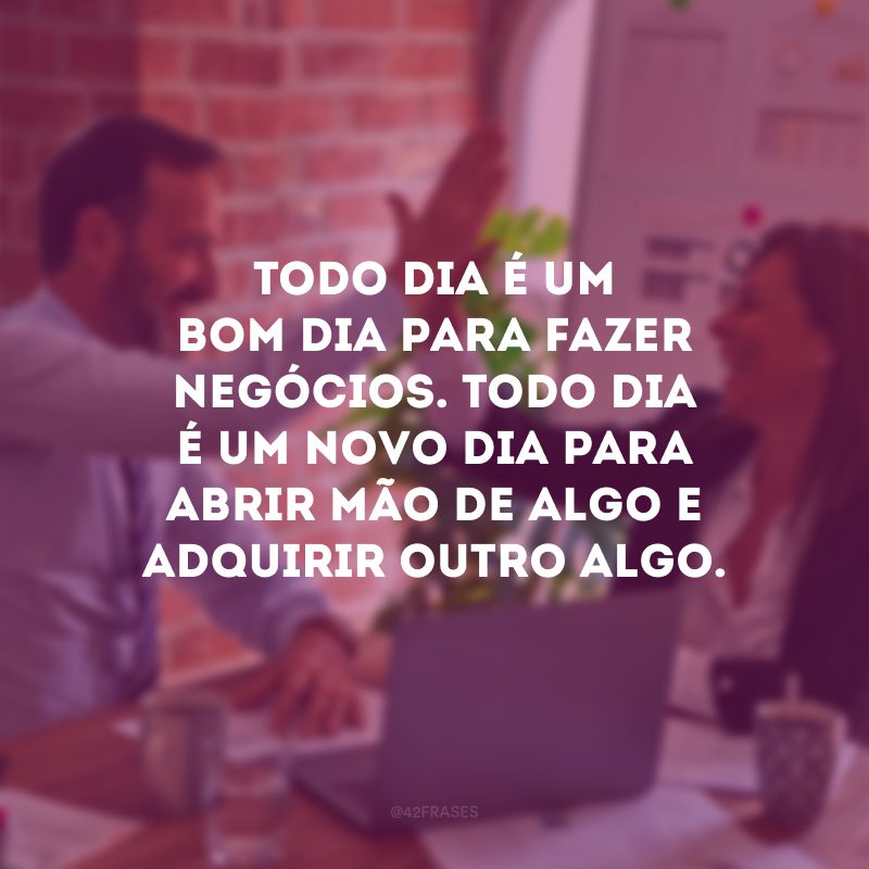 Todo dia é um bom dia para fazer negócios. Todo dia é um novo dia para abrir mão de algo e adquirir outro algo.