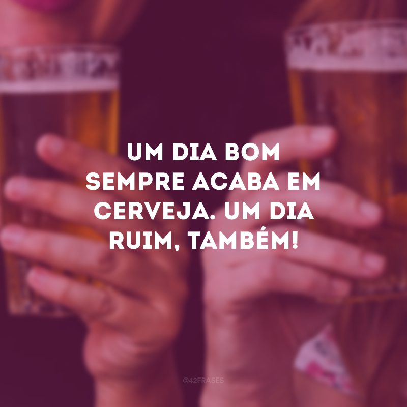 Um dia bom sempre acaba em cerveja. Um dia ruim, também!