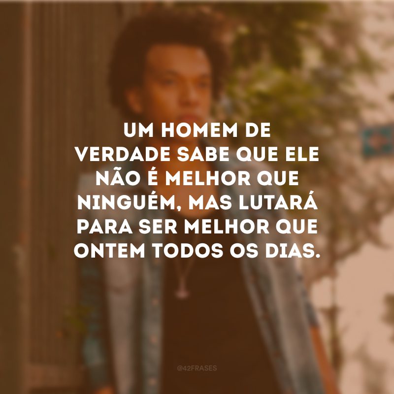 Um homem de verdade sabe que ele não é melhor que ninguém, mas lutará para ser melhor que ontem todos os dias.