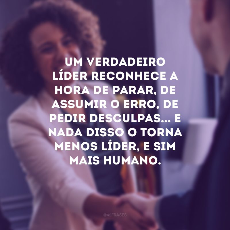 Um verdadeiro líder reconhece a hora de parar, de assumir o erro, de pedir desculpas... E nada disso o torna menos líder, e sim mais humano. 