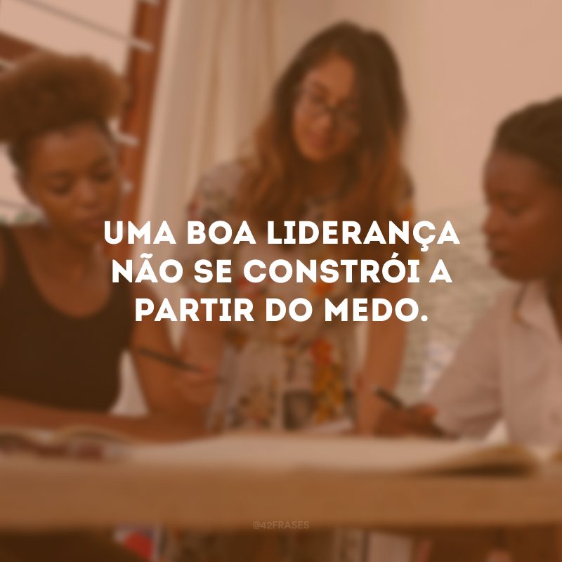 Uma boa liderança não se constrói a partir do medo. 