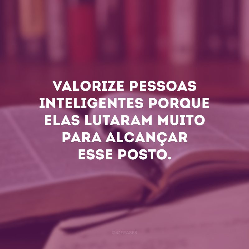 Valorize pessoas inteligentes porque elas lutaram muito para alcançar esse posto.