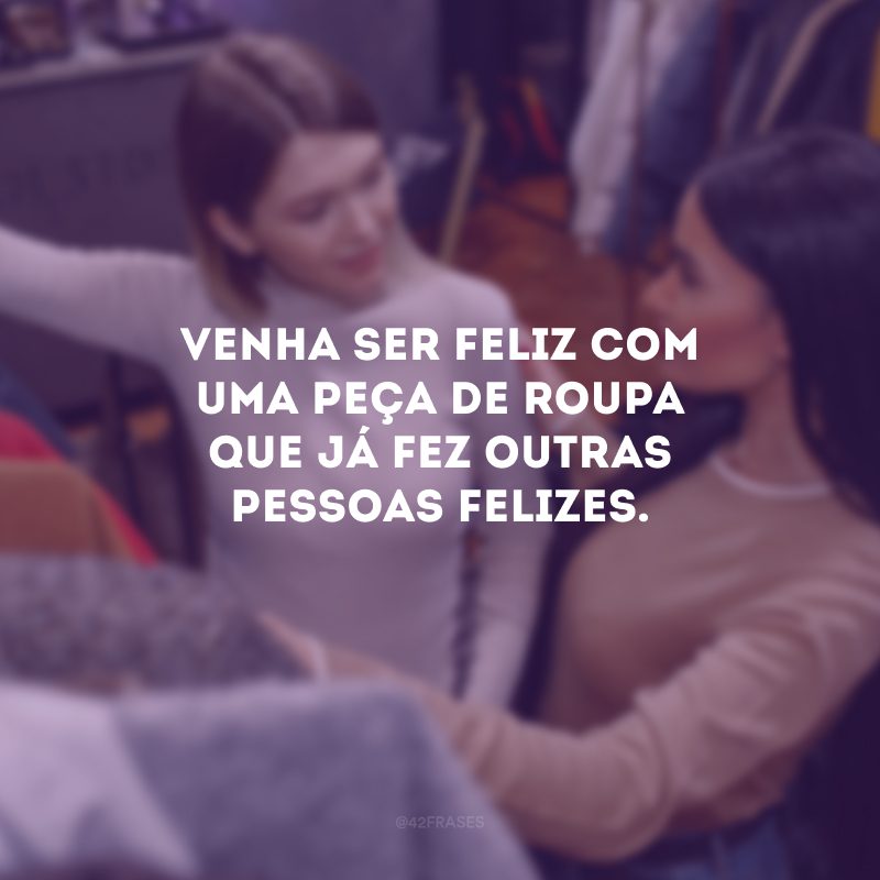 Venha ser feliz com uma peça de roupa que já fez outras pessoas felizes.