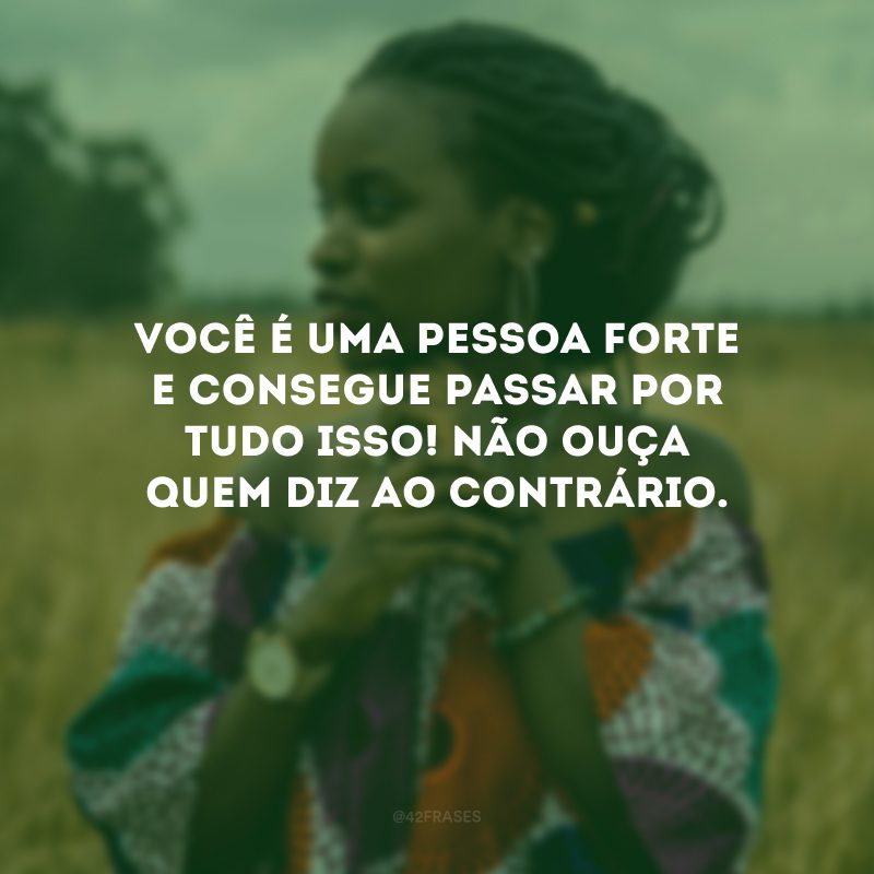 Você é uma pessoa forte e consegue passar por tudo isso! Não ouça quem diz ao contrário. 