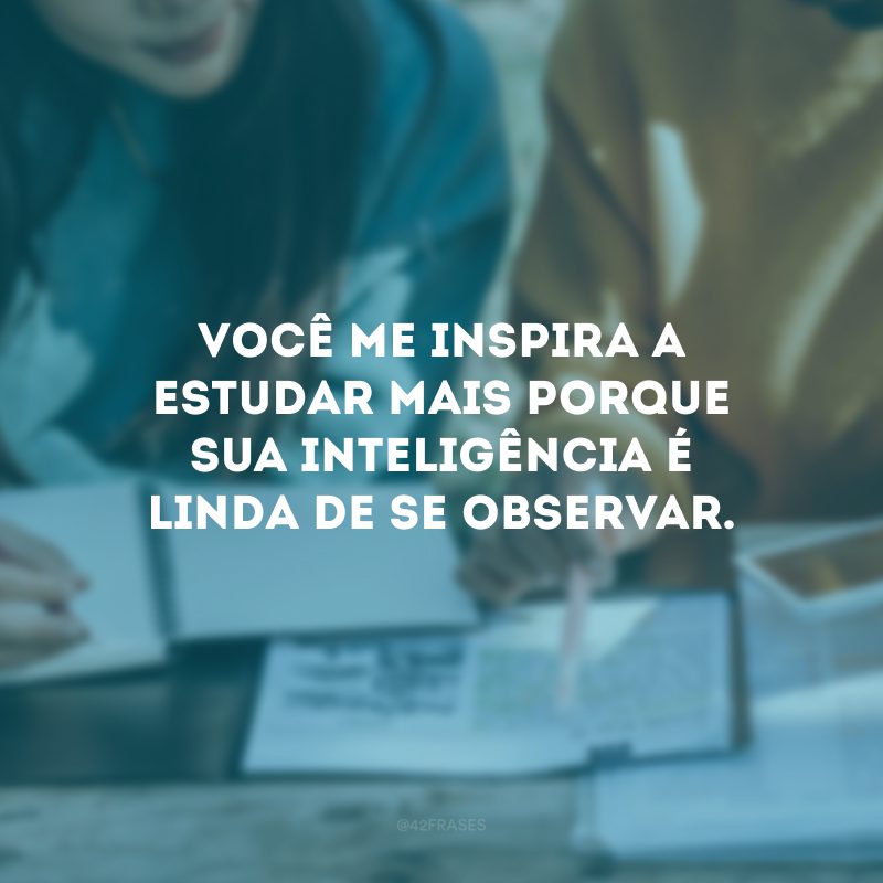 Você me inspira a estudar mais porque sua inteligência é linda de se observar.