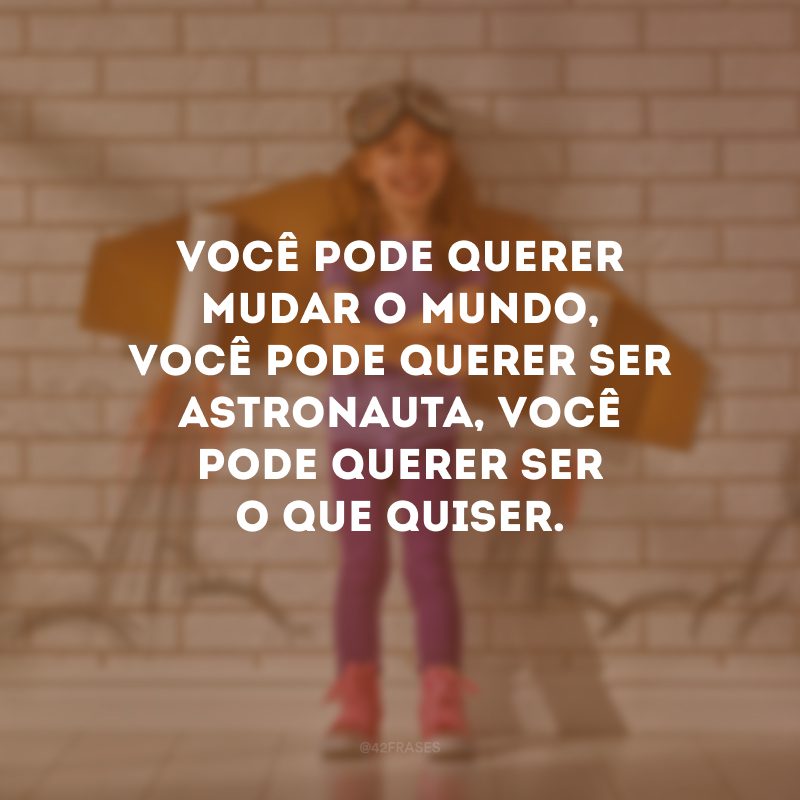 Você pode querer mudar o mundo, você pode querer ser astronauta, você pode querer ser o que quiser.