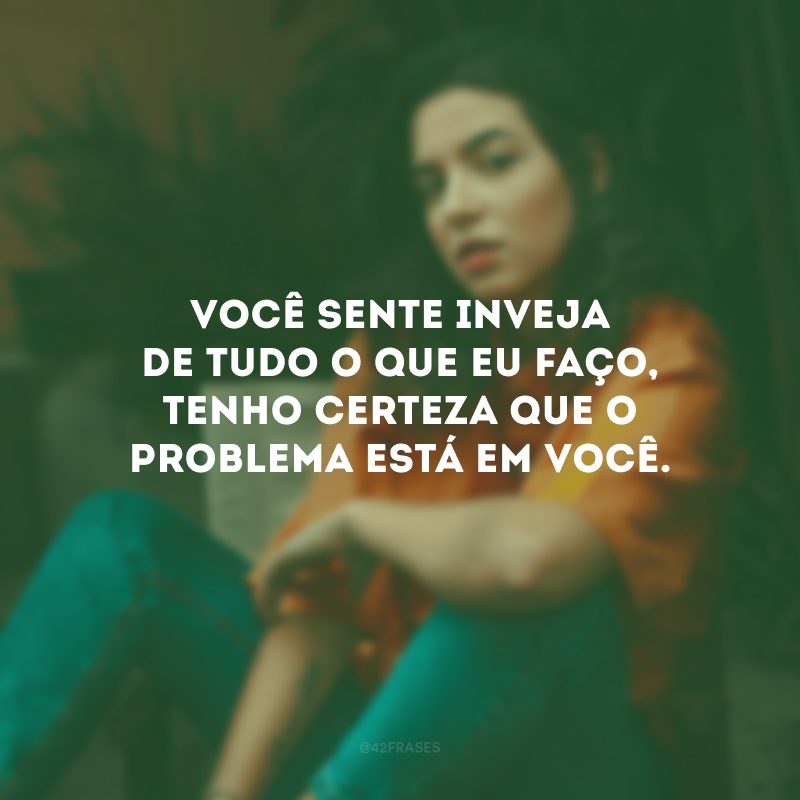 Você sente inveja de tudo o que eu faço, tenho certeza que o problema está em você.