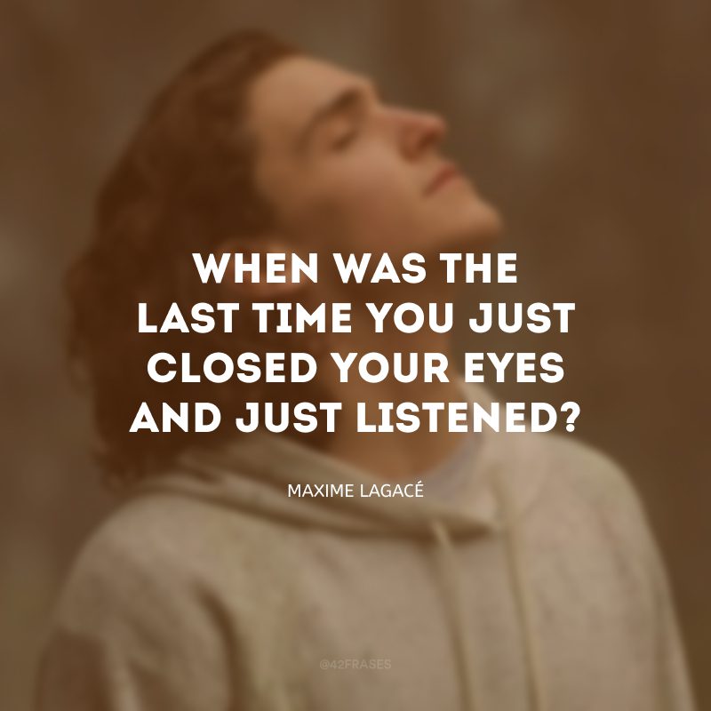 When was the last time you just closed your eyes and just listened? (Quando foi a última vez que você só fechou os olhos e escutou atentamente?)