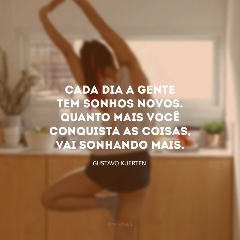 Cada dia a gente tem sonhos novos. Quanto mais você conquista as coisas, vai sonhando mais.