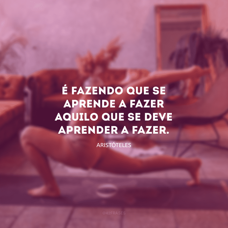 É fazendo que se aprende a fazer aquilo que se deve aprender a fazer.