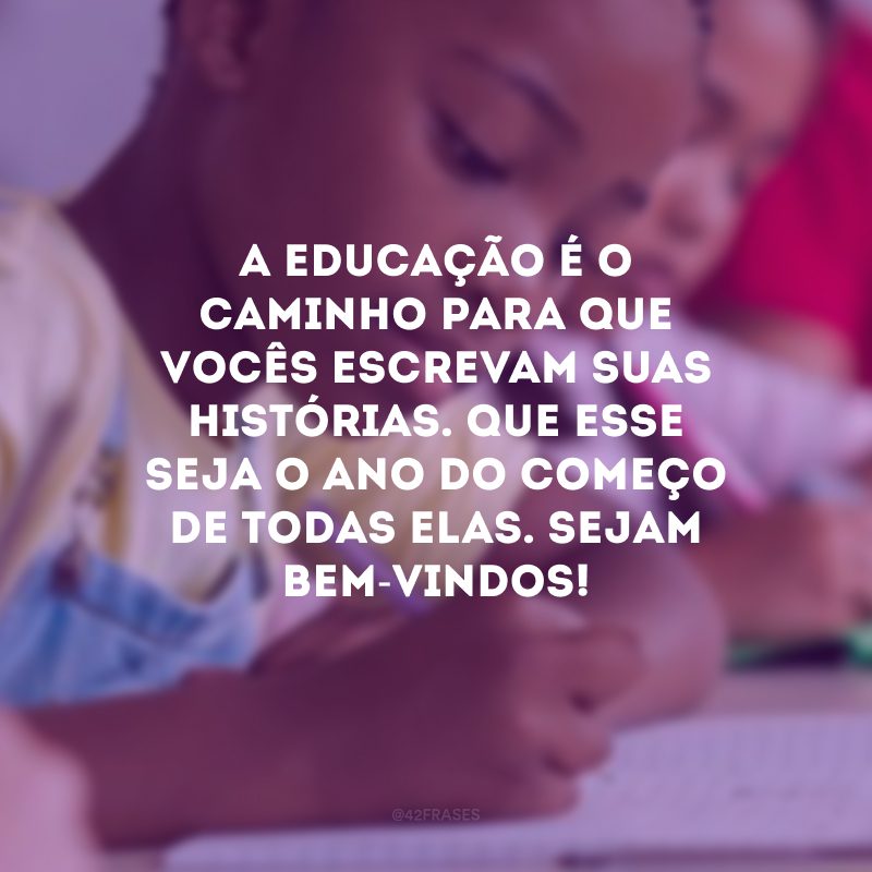 A educação é o caminho para que vocês escrevam suas histórias. Que esse seja o ano do começo de todas elas. Sejam bem-vindos!